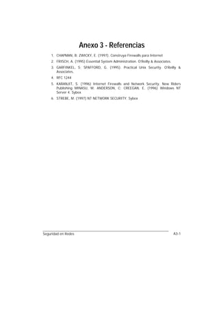 Anexo 3 - Referencias
    1. CHAPMAN, B; ZWICKY, E. (1997). Construya Firewalls para Internet
    2. FRISCH, A. (1995) Essential System Administration. O’Reilly & Associates.
    3. GARFINKEL, S; SPAFFORD, G. (1995). Practical Unix Security. O’Reilly &
       Associates.
    4. RFC 1244
    5. KARANJIT, S. (1996) Internet Firewalls and Network Security. New Riders
       Publishing MINASU, M; ANDERSON, C; CREEGAN, E. (1996) Windows NT
       Server 4. Sybex
    6. STREBE, M. (1997) NT NETWORK SECURITY. Sybex




Seguridad en Redes                                                                 A3-1
 
