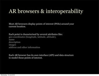 AR browsers & interoperability

             Most AR browsers display points of interest (POIs) around your
             current location.


             Each point is characterised by several attributes like:
             geo-coordinates (longitude, latitude, altitude),
             name
             description
             images
             address and other information


             Each AR browser has its own interface (API) and data structure
             to model those points of interest.




Wednesday, 16 June 2010
 