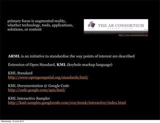 primary focus is augmented reality,
      whether technology, tools, applications,
      solutions, or content
                                                                         http://www.arconsortium.org




      ARML is an initiative to standardise the way points of interest are described

      Extension of Open Standard, KML (keyhole markup language)

      KML Standard
      http://www.opengeospatial.org/standards/kml/

      KML Documentation @ Google Code
      http://code.google.com/apis/kml/

      KML Interactive Sampler
      http://kml-samples.googlecode.com/svn/trunk/interactive/index.html



Wednesday, 16 June 2010
 