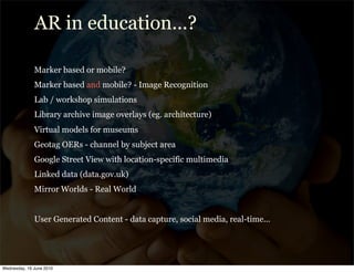 AR in education...?

              Marker based or mobile?
              Marker based and mobile? - Image Recognition
              Lab / workshop simulations
              Library archive image overlays (eg. architecture)
              Virtual models for museums
              Geotag OERs - channel by subject area
              Google Street View with location-specific multimedia
              Linked data (data.gov.uk)
              Mirror Worlds - Real World


              User Generated Content - data capture, social media, real-time...




Wednesday, 16 June 2010
 