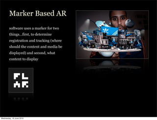 Marker Based AR
        software uses a marker for two
        things…first, to determine
        registration and tracking (where
        should the content and media be
        displayed) and second, what
        content to display




Wednesday, 16 June 2010
 