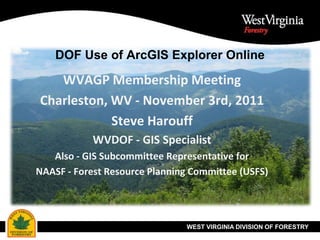 DOF Use of ArcGIS Explorer Online

   WVAGP Membership Meeting
Charleston, WV - November 3rd, 2011
            Steve Harouff
            WVDOF - GIS Specialist
   Also - GIS Subcommittee Representative for
NAASF - Forest Resource Planning Committee (USFS)




                               WEST VIRGINIA DIVISION OF FORESTRY
 