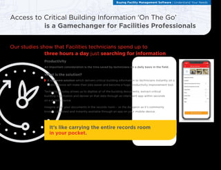 Productivity
An important consideration is the time saved by technicians on a daily basis in the field.
What is the solution?
	
A software solution which delivers critical building information to technicians instantly on a
mobile device will make their jobs easier and become a huge productivity improvement tool.
Technology today allows us to digitize all of the building documents, extract critical
building information and deliver all that data through an intelligent app within seconds
on a mobile device.
Imagine all of your documents in the records room – or the dungeon as it’s commonly
known – digitized and instantly available through an app on your mobile device.
Access to Critical Building Information ‘On The Go’
is a Gamechanger for Facilities Professionals
Buying Facility Management Software : Understand Your Needs
Our studies show that Facilities technicians spend up to
three hours a day just searching for information.
It’s like carrying the entire records room
in your pocket.
 