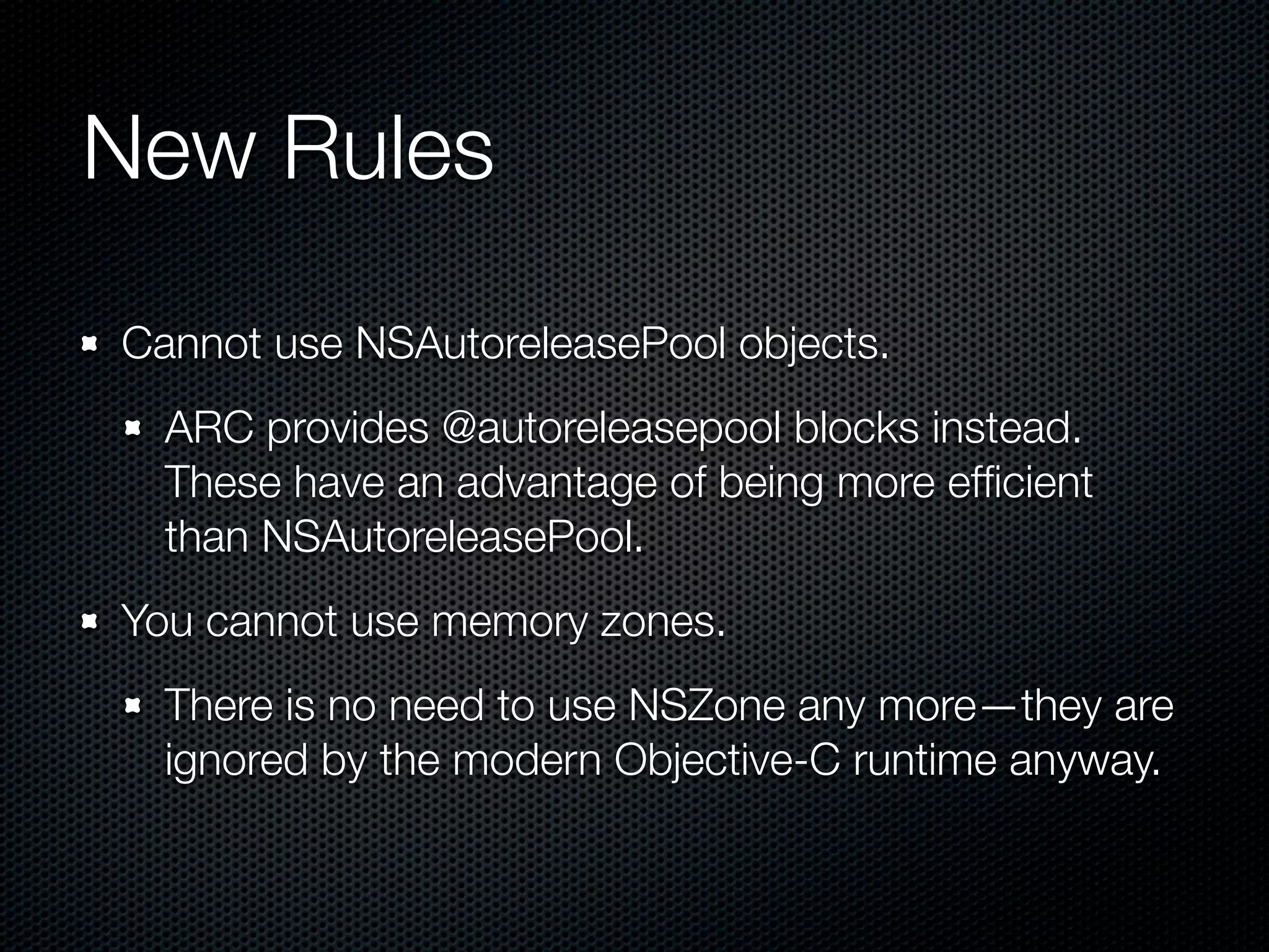 New Rules

Cannot use NSAutoreleasePool objects.
  ARC provides @autoreleasepool blocks instead.
  These have an advantage of being more efﬁcient
  than NSAutoreleasePool.
You cannot use memory zones.
  There is no need to use NSZone any more—they are
  ignored by the modern Objective-C runtime anyway.
 