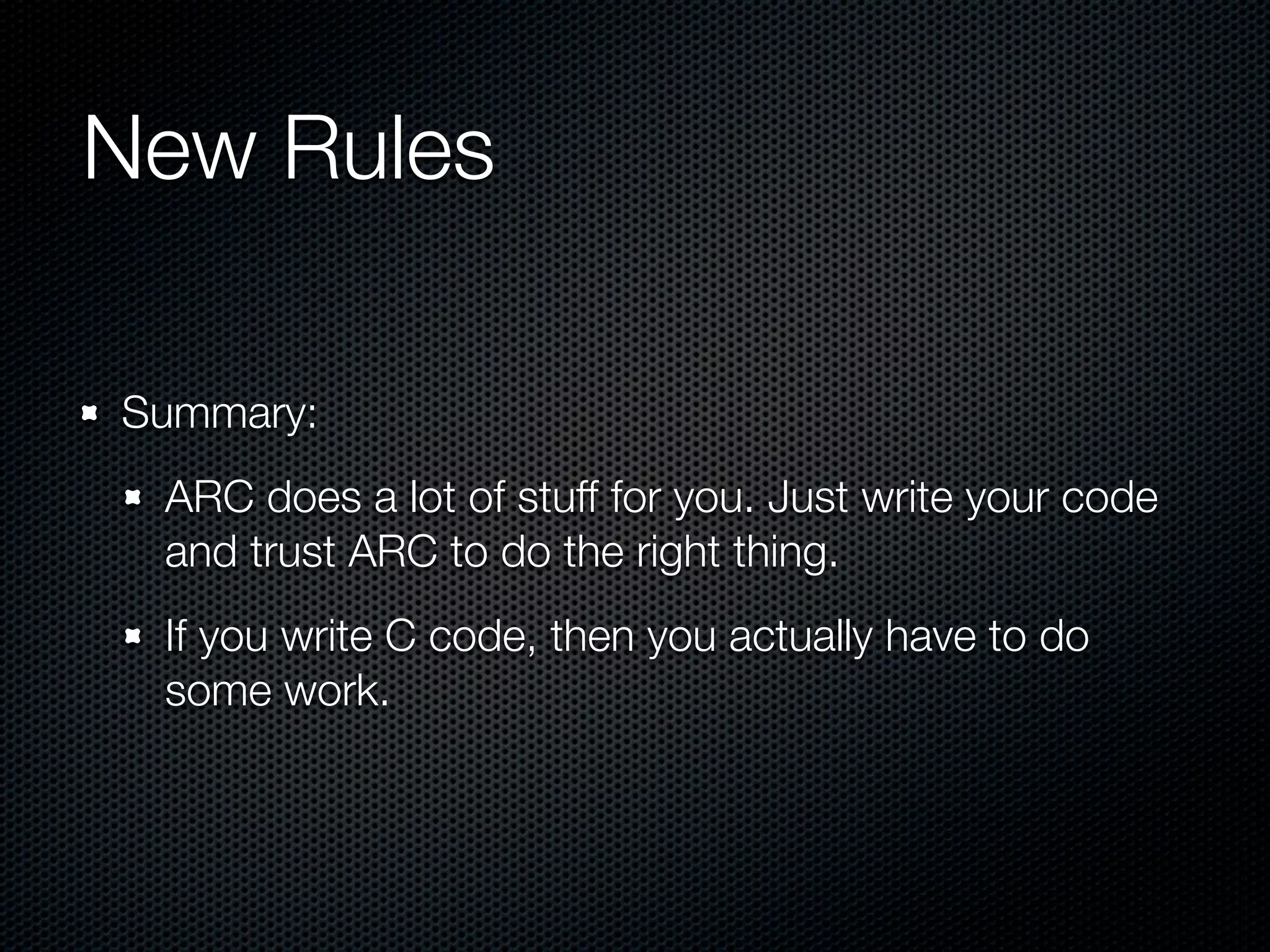 New Rules

Summary:
 ARC does a lot of stuff for you. Just write your code
 and trust ARC to do the right thing.
 If you write C code, then you actually have to do
 some work.
 