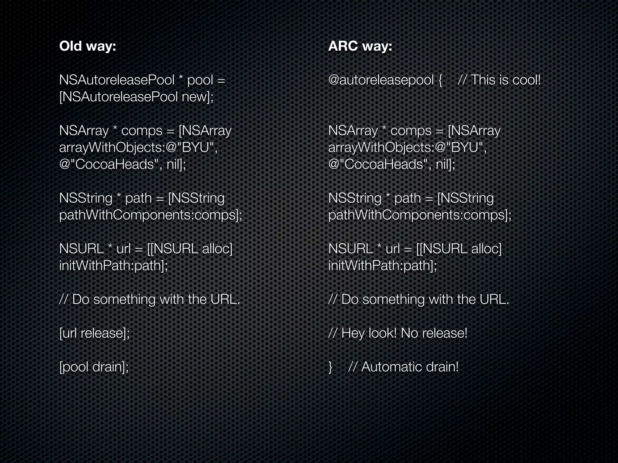 Old way:                        ARC way:

NSAutoreleasePool * pool =      @autoreleasepool {    // This is cool!
[NSAutoreleasePool new];

NSArray * comps = [NSArray      NSArray * comps = [NSArray
arrayWithObjects:@"BYU",        arrayWithObjects:@"BYU",
@"CocoaHeads", nil];            @"CocoaHeads", nil];

NSString * path = [NSString     NSString * path = [NSString
pathWithComponents:comps];      pathWithComponents:comps];

NSURL * url = [[NSURL alloc]    NSURL * url = [[NSURL alloc]
initWithPath:path];             initWithPath:path];

// Do something with the URL.   // Do something with the URL.

[url release];                  // Hey look! No release!

[pool drain];                   }   // Automatic drain!
 
