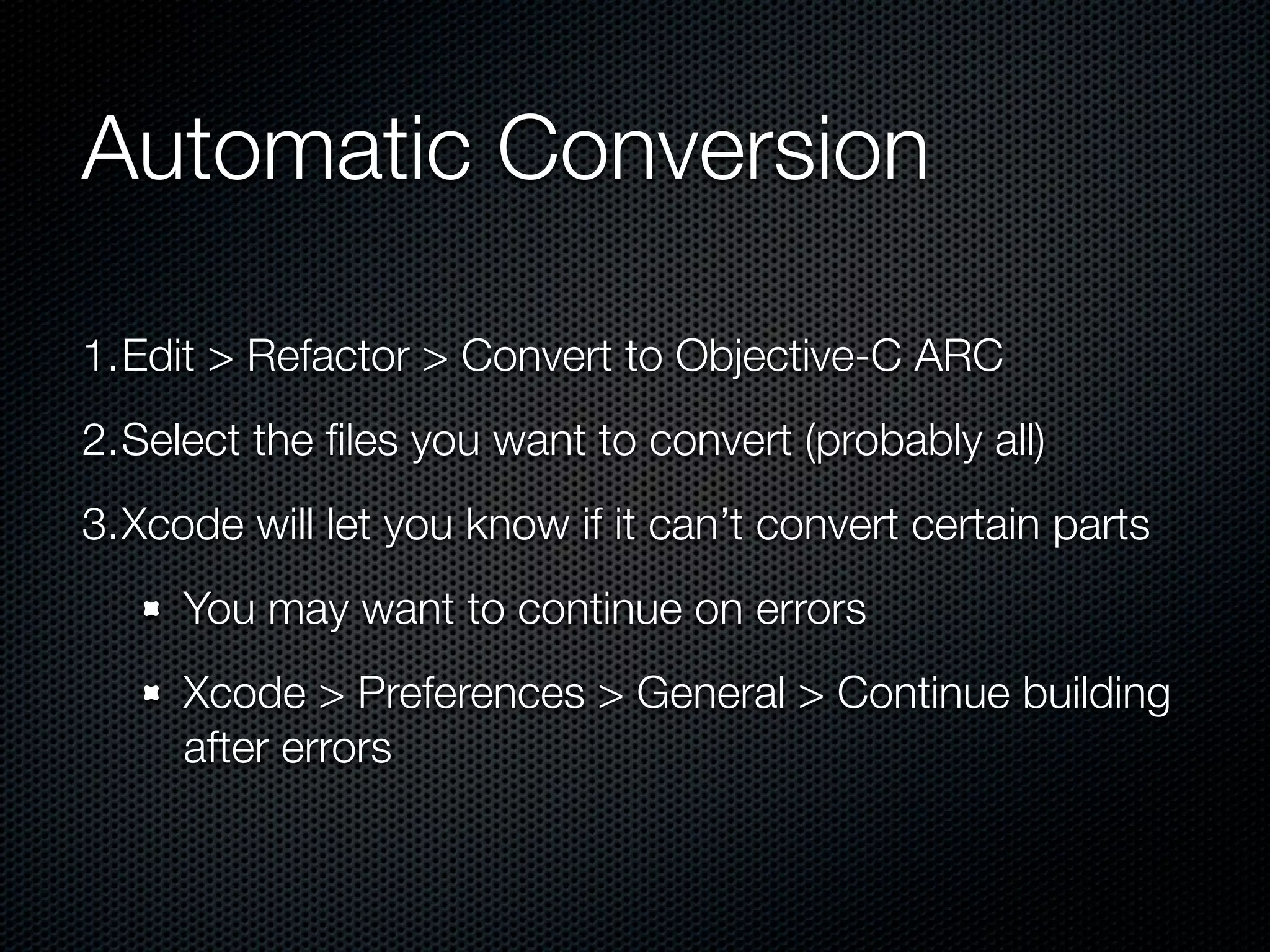 Automatic Conversion

1.Edit > Refactor > Convert to Objective-C ARC
2.Select the ﬁles you want to convert (probably all)
3.Xcode will let you know if it can’t convert certain parts
     You may want to continue on errors
     Xcode > Preferences > General > Continue building
     after errors
 