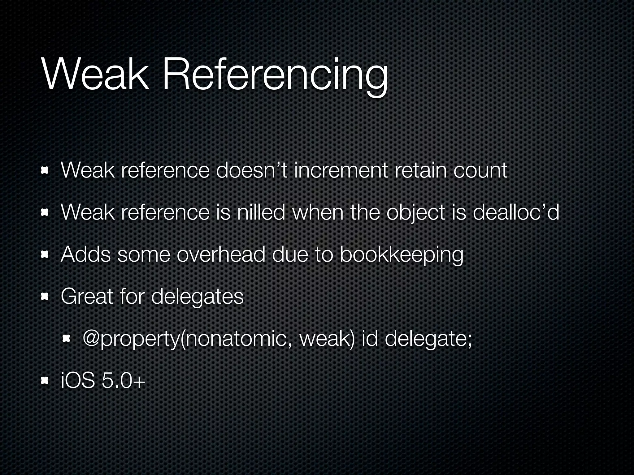Weak Referencing
Weak reference doesn’t increment retain count
Weak reference is nilled when the object is dealloc’d
Adds some overhead due to bookkeeping
Great for delegates
  @property(nonatomic, weak) id delegate;
iOS 5.0+
 