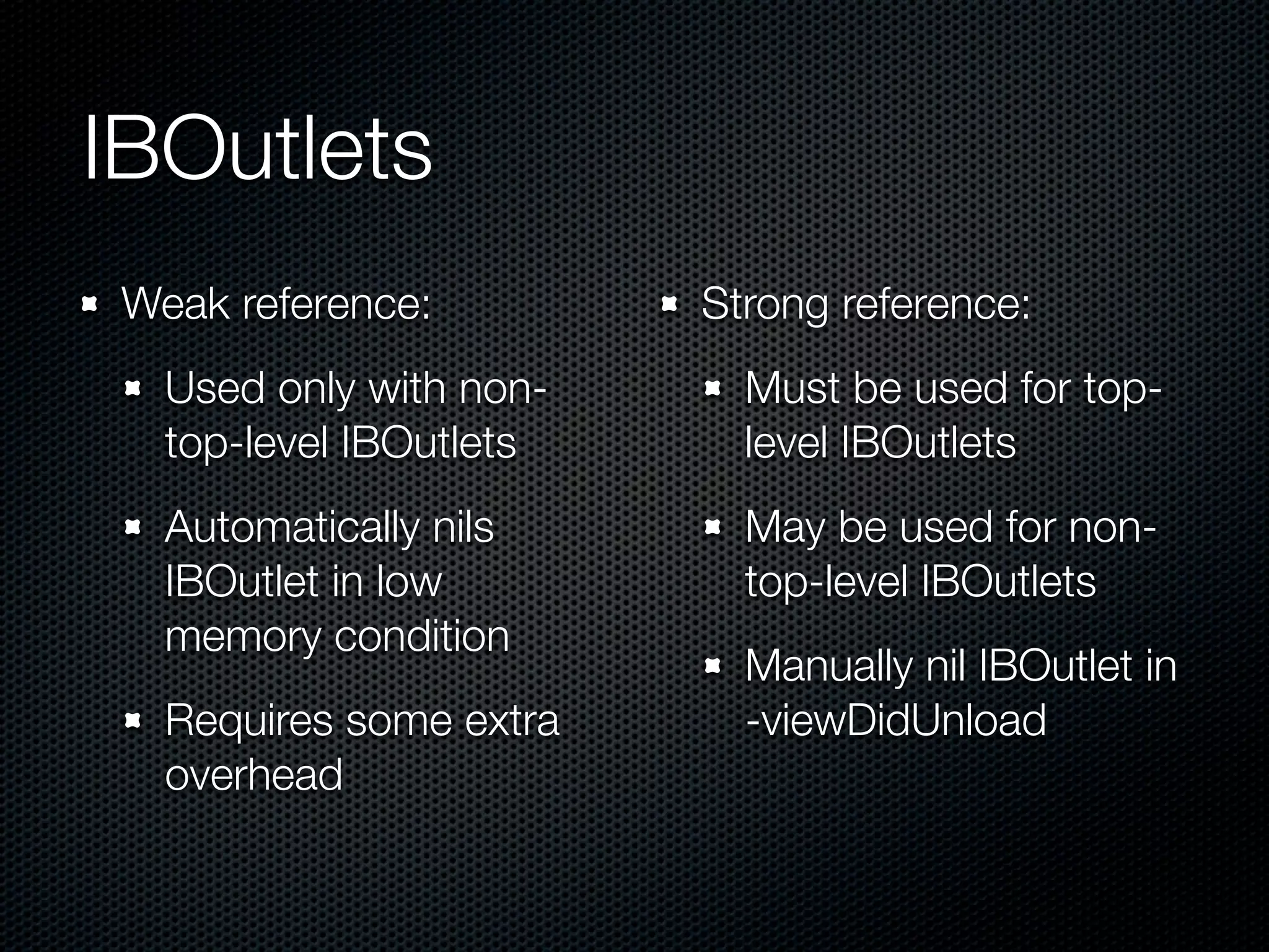 IBOutlets
 Weak reference:         Strong reference:
   Used only with non-     Must be used for top-
   top-level IBOutlets     level IBOutlets
   Automatically nils      May be used for non-
   IBOutlet in low         top-level IBOutlets
   memory condition
                           Manually nil IBOutlet in
   Requires some extra     -viewDidUnload
   overhead
 