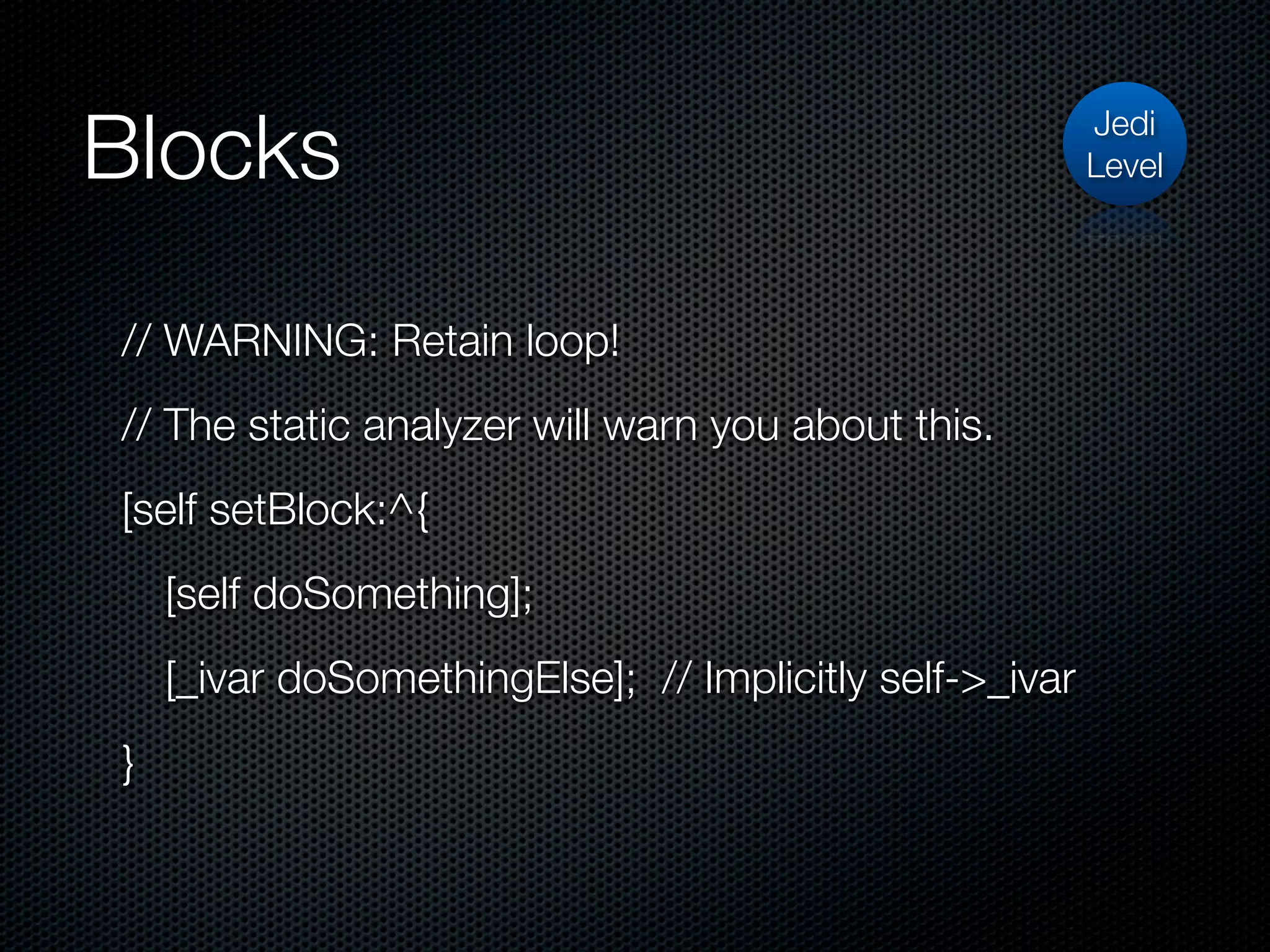 Blocks                                                   Jedi
                                                         Level




// WARNING: Retain loop!
// The static analyzer will warn you about this.
[self setBlock:^{
    [self doSomething];
    [_ivar doSomethingElse]; // Implicitly self->_ivar
}
 