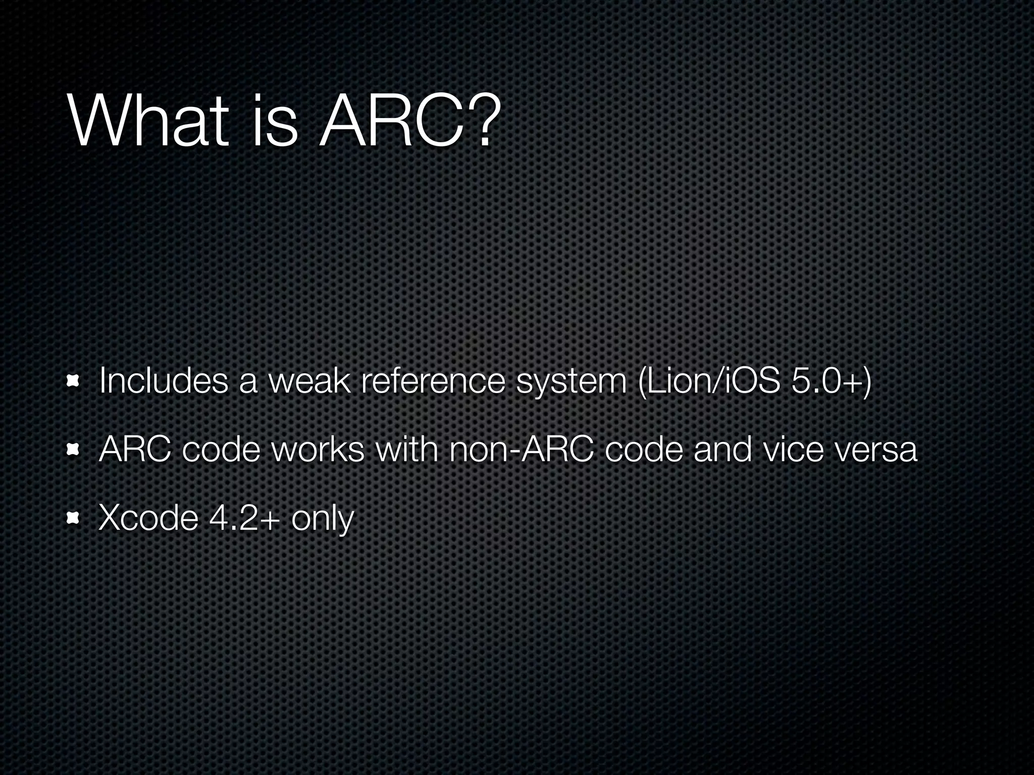 What is ARC?


Includes a weak reference system (Lion/iOS 5.0+)
ARC code works with non-ARC code and vice versa
Xcode 4.2+ only
 