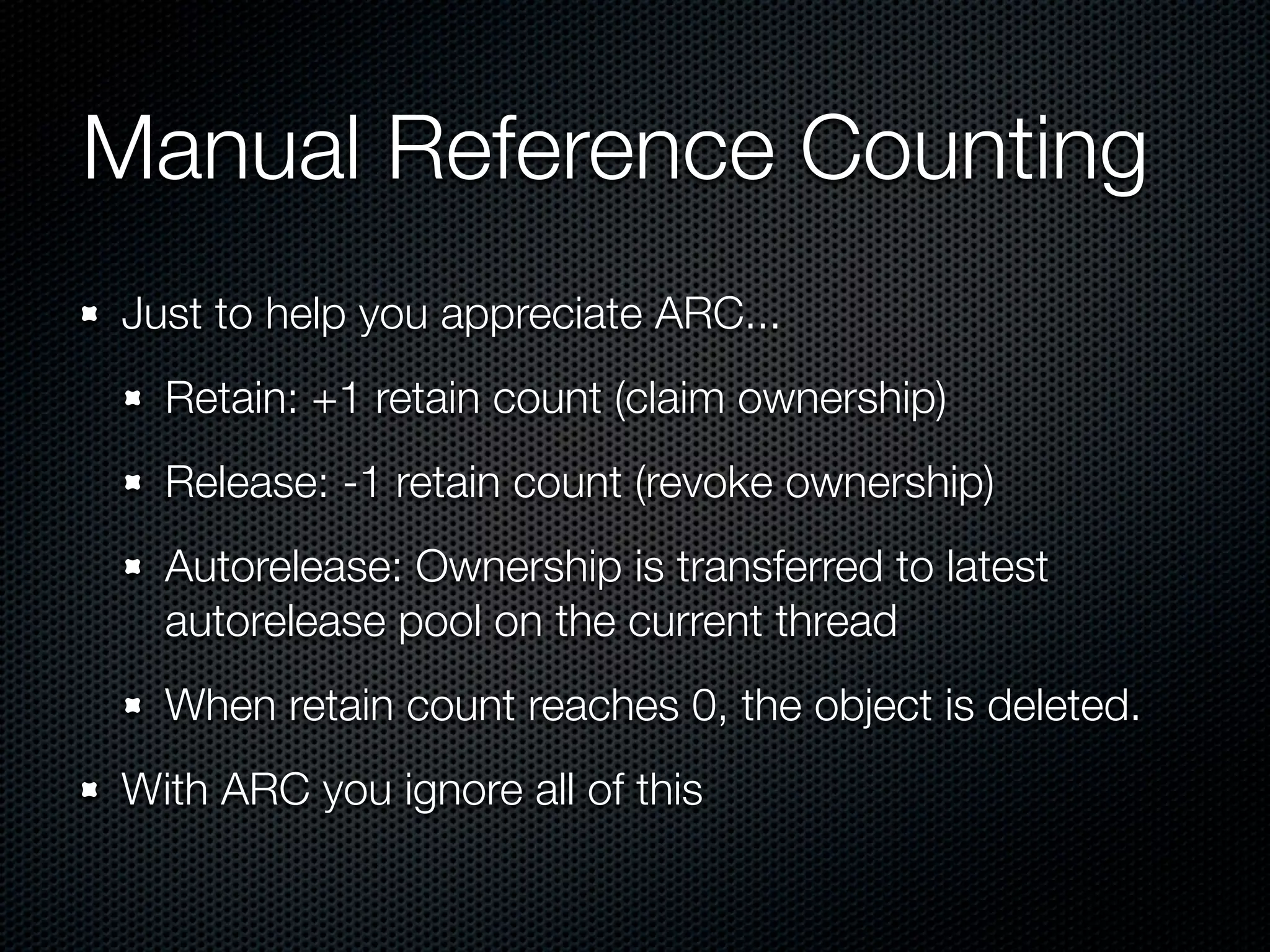 Manual Reference Counting
Just to help you appreciate ARC...
  Retain: +1 retain count (claim ownership)
  Release: -1 retain count (revoke ownership)
  Autorelease: Ownership is transferred to latest
  autorelease pool on the current thread
  When retain count reaches 0, the object is deleted.
With ARC you ignore all of this
 