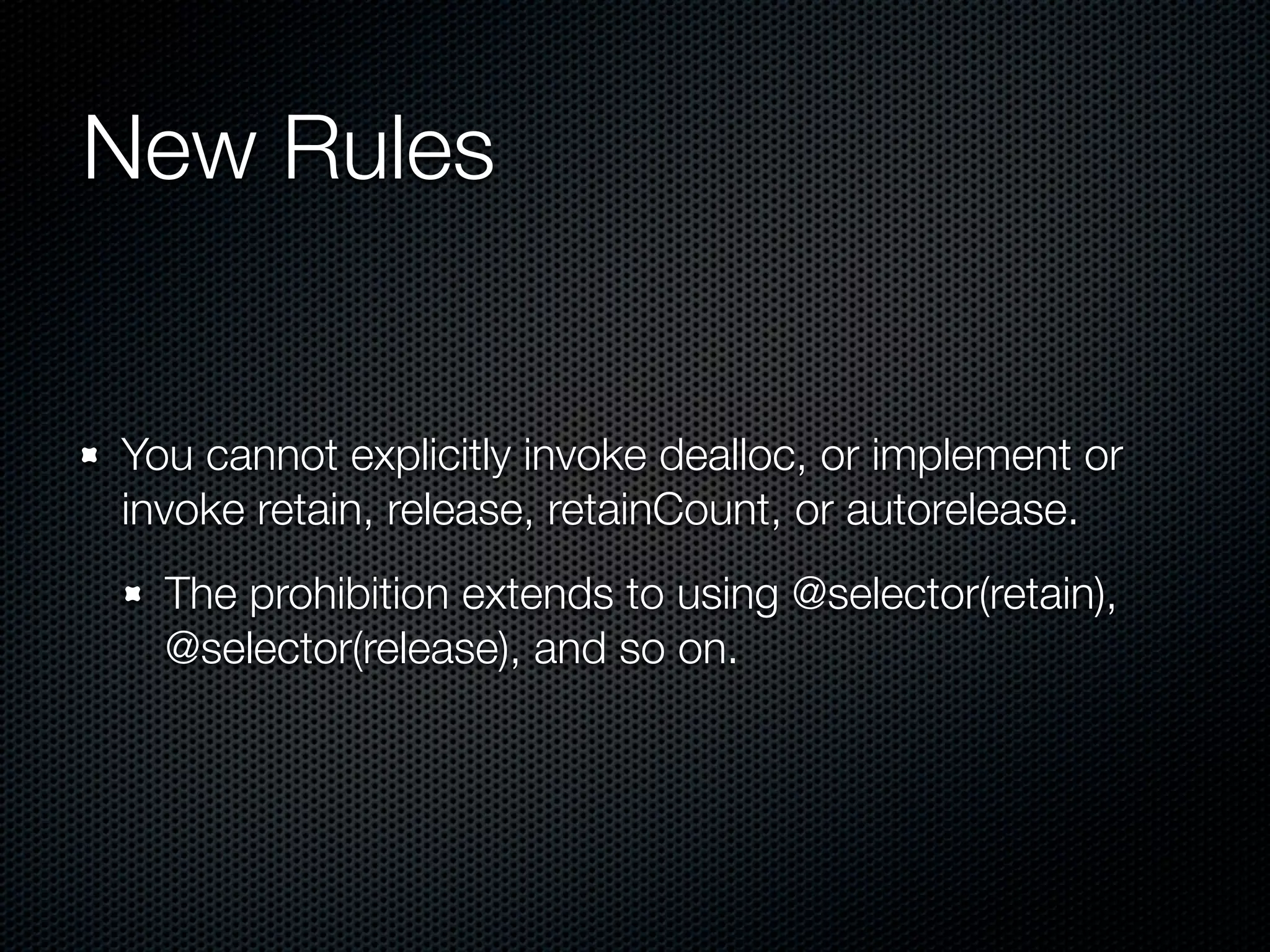 New Rules


You cannot explicitly invoke dealloc, or implement or
invoke retain, release, retainCount, or autorelease.
  The prohibition extends to using @selector(retain),
  @selector(release), and so on.
 