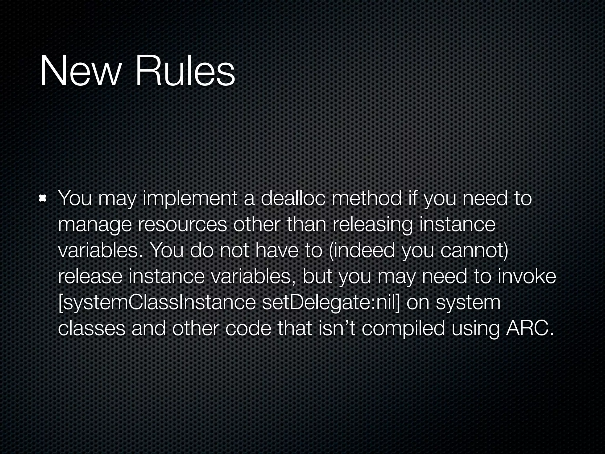 New Rules

You may implement a dealloc method if you need to
manage resources other than releasing instance
variables. You do not have to (indeed you cannot)
release instance variables, but you may need to invoke
[systemClassInstance setDelegate:nil] on system
classes and other code that isn’t compiled using ARC.
 