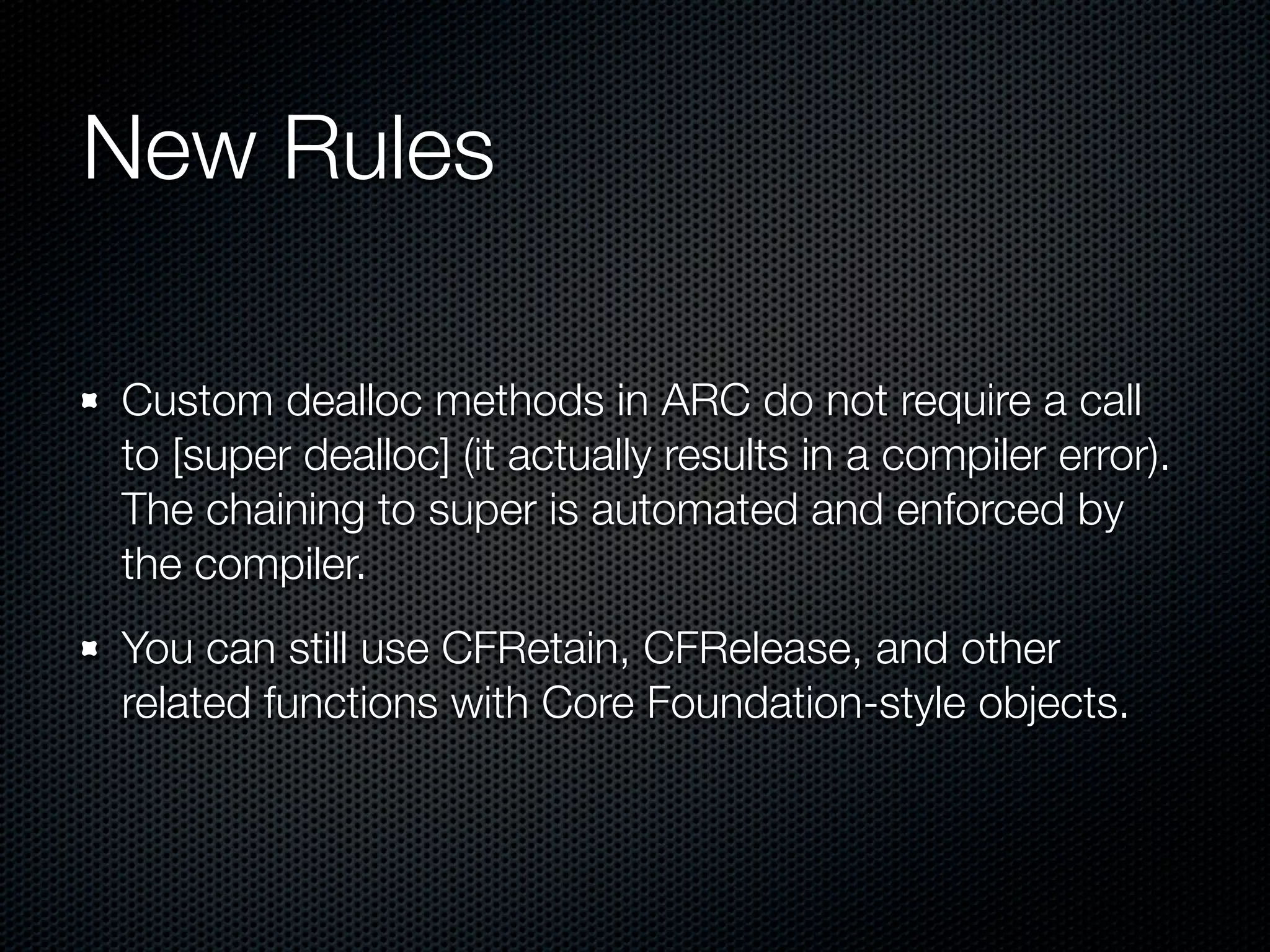 New Rules

Custom dealloc methods in ARC do not require a call
to [super dealloc] (it actually results in a compiler error).
The chaining to super is automated and enforced by
the compiler.
You can still use CFRetain, CFRelease, and other
related functions with Core Foundation-style objects.
 