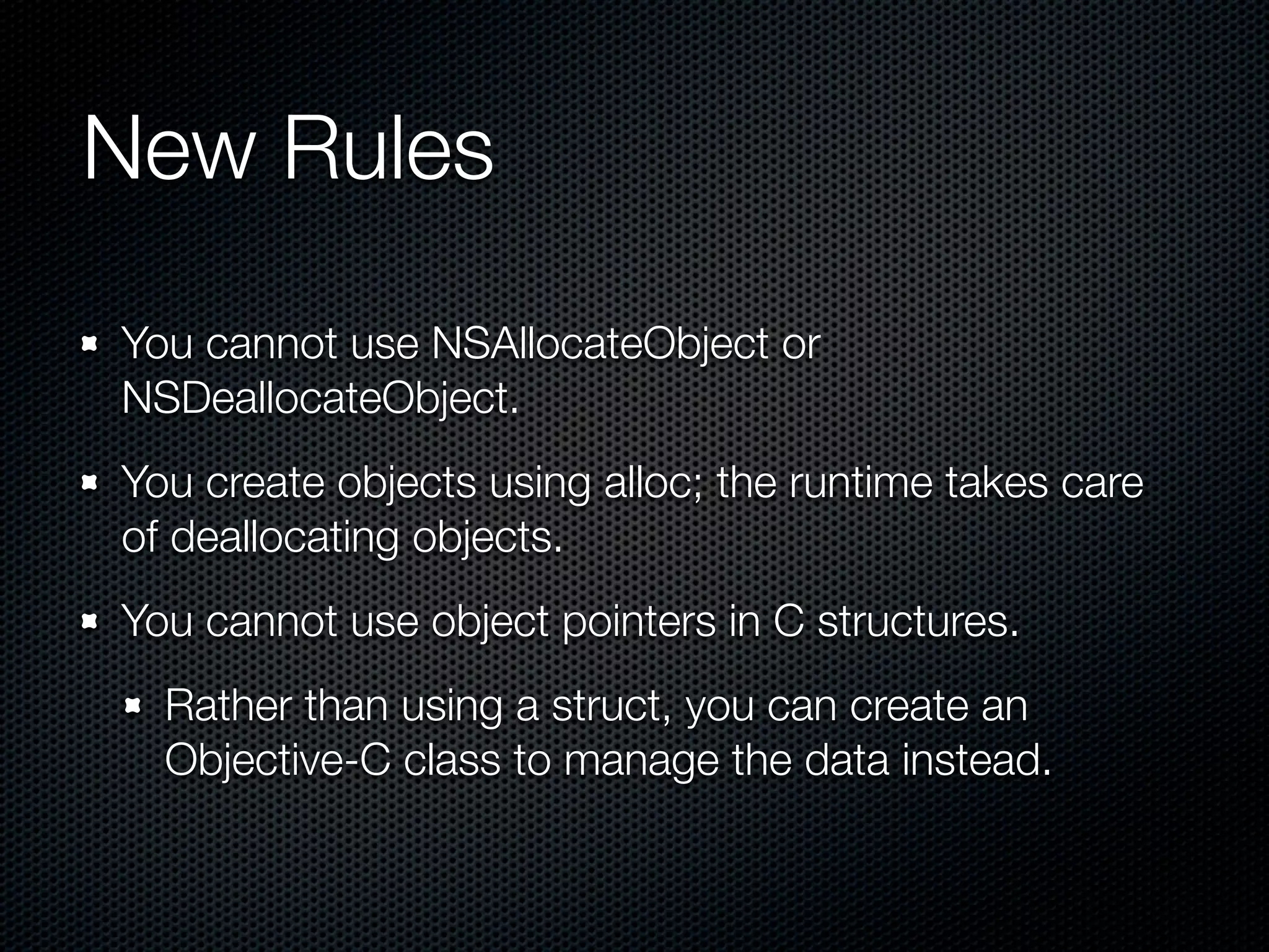 New Rules

You cannot use NSAllocateObject or
NSDeallocateObject.
You create objects using alloc; the runtime takes care
of deallocating objects.
You cannot use object pointers in C structures.
  Rather than using a struct, you can create an
  Objective-C class to manage the data instead.
 