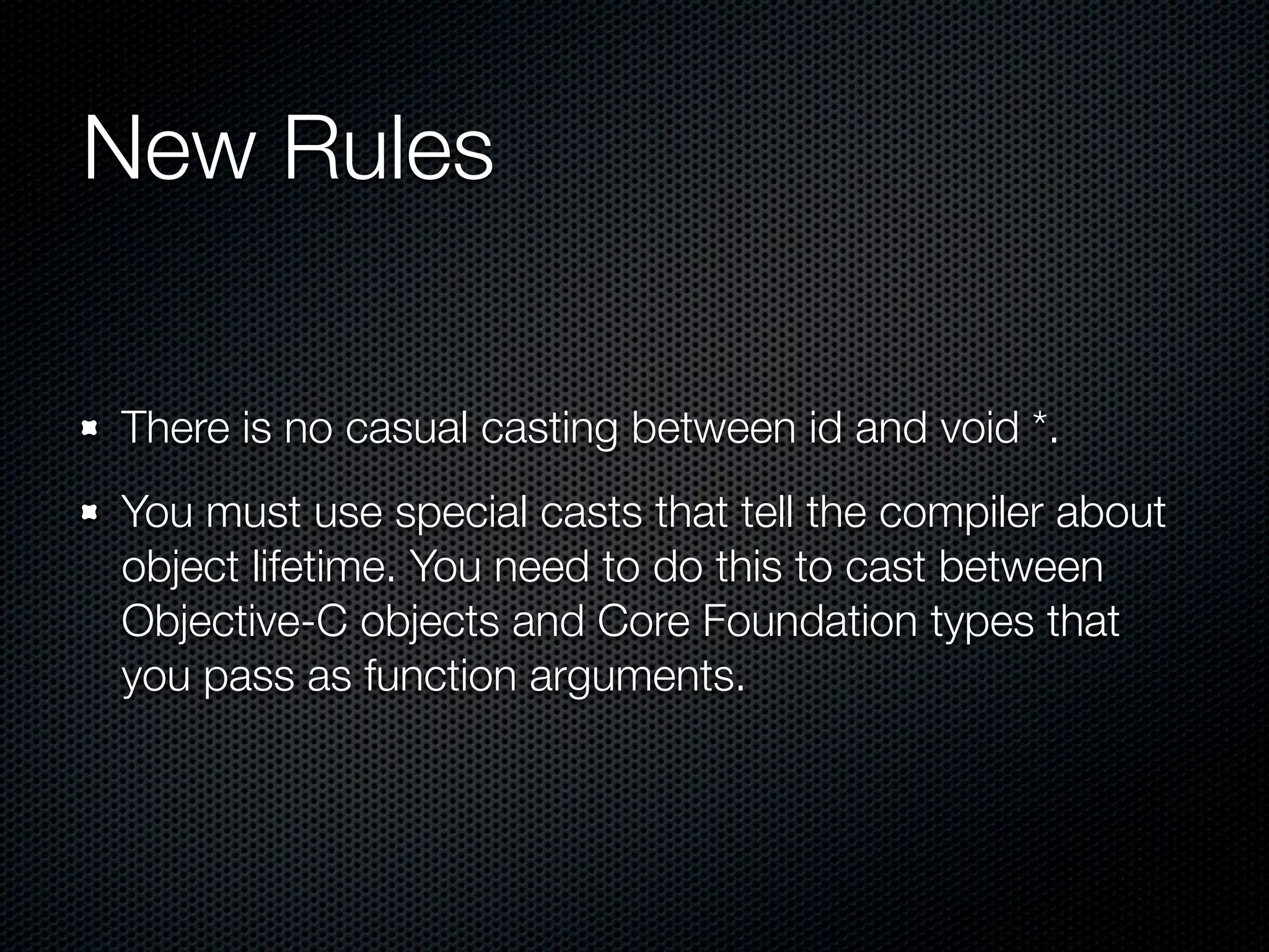 New Rules

There is no casual casting between id and void *.
You must use special casts that tell the compiler about
object lifetime. You need to do this to cast between
Objective-C objects and Core Foundation types that
you pass as function arguments.
 