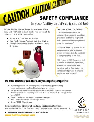 SAFETY COMPLIANCE
                                        Is your facility as safe as it should be?
Is your facility in compliance with current OSHA,                     OSHA 29 CFR Part 1910.132(d) (1)
NEC and NFPA 70E codes? Let Borton-Lawson help                        “The employer shall assess the
you with their services including:                                    workplace to determine if hazards are

   •    Protection Coordination Studies                               present, or are likely to be present,

   •    Arc Flash Hazard Analysis and Site Review                     which necessitate the use of personal

   •    Compliance Review of your Electrical Safety                   protective equipment.”
        Program
                                                                      NFPA 70E 108(B) (1) “A flash hazard
                                                                      analysis shall be done in order to
                                                                      protect personnel from the possibility
                                                                      of being injured by an arc flash.”

                                                                      NEC Section 100.16 “Equipment likely
                                                                      to require examination, adjustment,
                                                                      servicing, or maintenance while
                                                                      energized shall be field marked to
                                                                      warn qualified persons of potential
                                                                      electric arc flash hazards.”



We offer solutions from the facility manager’s perspective:
    •   Feasibility Studies for reducing electrical demand, peak shaving
        opportunities and combined heat and power systems
    •   Energy Audits and solutions in preparation for utility rate cap expirations
    •   Documentation for receiving Tax Deductions in line with the Energy Policy
        Act of 2005
    •   Facility Condition and Code Compliance Review
    •   Data Center Power and Reliability Studies
    •   Green / LEED Alternatives

Please contact our Director of Electrical Engineering Services,
Bill McFarland, P.E., LEED AP at 570-821-1994 x344 for more information.
613 Baltimore Drive, Suite 300, Wilkes-Barre, PA 18702 570.821.1999
www.borton-lawson.com
 