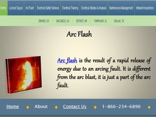 Arc Flash
Arc flash is the result of a rapid release of
energy due to an arcing fault. It is different
from the arc blast, it is just a part of the arc
fault.
 