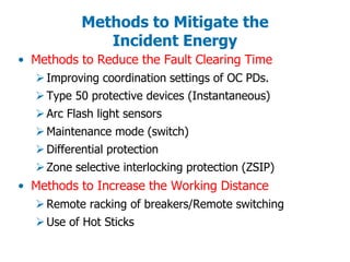 Methods to Mitigate the
Incident Energy
• Methods to Reduce the Fault Clearing Time
Improving coordination settings of OC PDs.
Type 50 protective devices (Instantaneous)
Arc Flash light sensors
Maintenance mode (switch)
Differential protection
Zone selective interlocking protection (ZSIP)
• Methods to Increase the Working Distance
Remote racking of breakers/Remote switching
Use of Hot Sticks
 