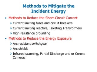 • Methods to Reduce the Short-Circuit Current
Current limiting fuses and circuit breakers
Current limiting reactors, Isolating Transformers
High resistance grounding
• Methods to Reduce the Energy Exposure
Arc resistant switchgear
Arc shields
Infrared scanning, Partial Discharge and or Corona
Cameras
Methods to Mitigate the
Incident Energy
 