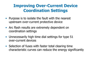Improving Over-Current Device
Coordination Settings
• Purpose is to isolate the fault with the nearest
upstream over-current protective device
• Arc flash results are extremely dependent on
coordination settings
• Unnecessarily high time dial settings for type 51
over-current devices
• Selection of fuses with faster total clearing time
characteristic curves can reduce the energy significantly
 