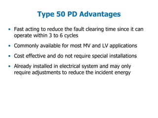 Type 50 PD Advantages
• Fast acting to reduce the fault clearing time since it can
operate within 3 to 6 cycles
• Commonly available for most MV and LV applications
• Cost effective and do not require special installations
• Already installed in electrical system and may only
require adjustments to reduce the incident energy
 