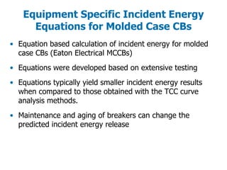 Equipment Specific Incident Energy
Equations for Molded Case CBs
• Equation based calculation of incident energy for molded
case CBs (Eaton Electrical MCCBs)
• Equations were developed based on extensive testing
• Equations typically yield smaller incident energy results
when compared to those obtained with the TCC curve
analysis methods.
• Maintenance and aging of breakers can change the
predicted incident energy release
 