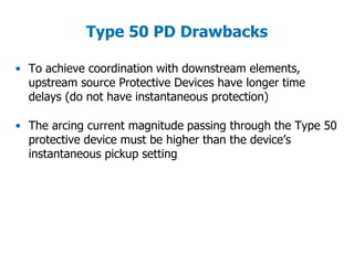 Type 50 PD Drawbacks
• To achieve coordination with downstream elements,
upstream source Protective Devices have longer time
delays (do not have instantaneous protection)
• The arcing current magnitude passing through the Type 50
protective device must be higher than the device’s
instantaneous pickup setting
 