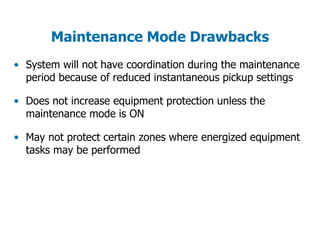 Maintenance Mode Drawbacks
• System will not have coordination during the maintenance
period because of reduced instantaneous pickup settings
• Does not increase equipment protection unless the
maintenance mode is ON
• May not protect certain zones where energized equipment
tasks may be performed
 