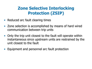 Zone Selective Interlocking
Protection (ZSIP)
• Reduced arc fault clearing times
• Zone selection is accomplished by means of hard wired
communication between trip units
• Only the trip unit closest to the fault will operate within
instantaneous since upstream units are restrained by the
unit closest to the fault
• Equipment and personnel arc fault protection
 