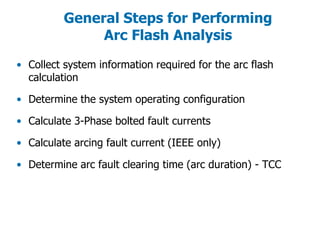 General Steps for Performing
Arc Flash Analysis
• Collect system information required for the arc flash
calculation
• Determine the system operating configuration
• Calculate 3-Phase bolted fault currents
• Calculate arcing fault current (IEEE only)
• Determine arc fault clearing time (arc duration) - TCC
 
