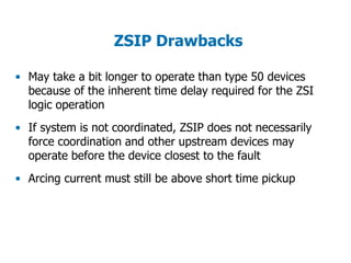 ZSIP Drawbacks
• May take a bit longer to operate than type 50 devices
because of the inherent time delay required for the ZSI
logic operation
• If system is not coordinated, ZSIP does not necessarily
force coordination and other upstream devices may
operate before the device closest to the fault
• Arcing current must still be above short time pickup
 