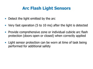 Arc Flash Light Sensors
• Detect the light emitted by the arc
• Very fast operation (5 to 10 ms) after the light is detected
• Provide comprehensive zone or individual cubicle arc flash
protection (doors open or closed) when correctly applied
• Light sensor protection can be worn at time of task being
performed for additional safety
 