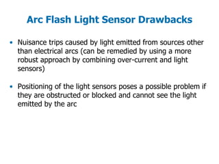 Arc Flash Light Sensor Drawbacks
• Nuisance trips caused by light emitted from sources other
than electrical arcs (can be remedied by using a more
robust approach by combining over-current and light
sensors)
• Positioning of the light sensors poses a possible problem if
they are obstructed or blocked and cannot see the light
emitted by the arc
 