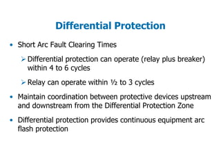 Differential Protection
• Short Arc Fault Clearing Times
Differential protection can operate (relay plus breaker)
within 4 to 6 cycles
Relay can operate within ½ to 3 cycles
• Maintain coordination between protective devices upstream
and downstream from the Differential Protection Zone
• Differential protection provides continuous equipment arc
flash protection
 