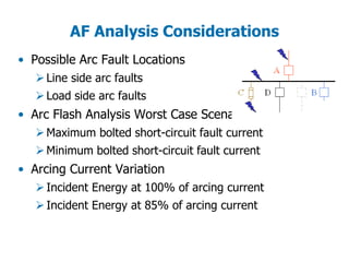 AF Analysis Considerations
• Possible Arc Fault Locations
Line side arc faults
Load side arc faults
• Arc Flash Analysis Worst Case Scenarios
Maximum bolted short-circuit fault current
Minimum bolted short-circuit fault current
• Arcing Current Variation
Incident Energy at 100% of arcing current
Incident Energy at 85% of arcing current
 