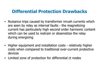 Differential Protection Drawbacks
• Nuisance trips caused by transformer inrush currents which
are seen by relay as internal faults - the magnetizing
current has particularly high second order harmonic content
which can be used to restrain or desensitize the relay
during energizing
• Higher equipment and installation costs - relatively higher
costs when compared to traditional over-current protective
devices
• Limited zone of protection for differential ct nodes
 
