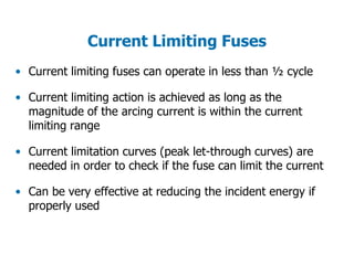 Current Limiting Fuses
• Current limiting fuses can operate in less than ½ cycle
• Current limiting action is achieved as long as the
magnitude of the arcing current is within the current
limiting range
• Current limitation curves (peak let-through curves) are
needed in order to check if the fuse can limit the current
• Can be very effective at reducing the incident energy if
properly used
 