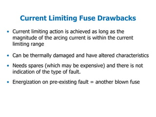 Current Limiting Fuse Drawbacks
• Current limiting action is achieved as long as the
magnitude of the arcing current is within the current
limiting range
• Can be thermally damaged and have altered characteristics
• Needs spares (which may be expensive) and there is not
indication of the type of fault.
• Energization on pre-existing fault = another blown fuse
 