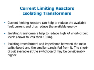 Current Limiting Reactors
Isolating Transformers
• Current limiting reactors can help to reduce the available
fault current and thus reduce the available energy
• Isolating transformers help to reduce high kA short-circuit
levels (down to less than 10 kA).
• Isolating transformers add impedance between the main
switchboard and the smaller panels fed from it. The short-
circuit available at the switchboard may be considerably
higher
 