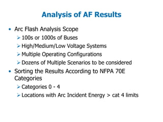 Analysis of AF Results
• Arc Flash Analysis Scope
100s or 1000s of Buses
High/Medium/Low Voltage Systems
Multiple Operating Configurations
Dozens of Multiple Scenarios to be considered
• Sorting the Results According to NFPA 70E
Categories
Categories 0 - 4
Locations with Arc Incident Energy > cat 4 limits
 