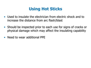 • Used to insulate the electrician from electric shock and to
increase the distance from arc flash/blast
• Should be inspected prior to each use for signs of cracks or
physical damage which may affect the insulating capability
• Need to wear additional PPE
Using Hot Sticks
 
