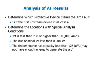 Analysis of AF Results
• Determine Which Protective Device Clears the Arc Fault
Is it the first upstream device in all cases?
• Determine the Locations with Special Analysis
Conditions
Ibf is less than 700 or higher than 106,000 Amps
The bus nominal kV less than 0.208 kV
The feeder source has capacity less than 125 kVA (may
not have enough energy to generate the arc)
 