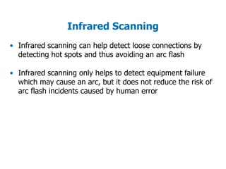 Infrared Scanning
• Infrared scanning can help detect loose connections by
detecting hot spots and thus avoiding an arc flash
• Infrared scanning only helps to detect equipment failure
which may cause an arc, but it does not reduce the risk of
arc flash incidents caused by human error
 