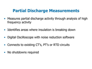 Partial Discharge Measurements
• Measures partial discharge activity through analysis of high
frequency activity
• Identifies areas where insulation is breaking down
• Digital Oscilloscope with noise reduction software
• Connects to existing CT’s, PT’s or RTD circuits
• No shutdowns required
 