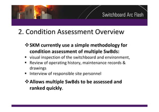 2. Condition Assessment Overview
 SKM currently use a simple methodology for 
  condition assessment of multiple SwBds:
  visual inspection of the switchboard and environment, 
  Review of operating history, maintenance records & 
   drawings
  Interview of responsible site personnel
 Allows multiple SwBds to be assessed and 
  ranked quickly.
 