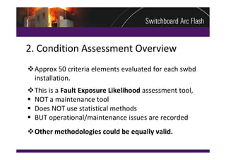 2. Condition Assessment Overview
Approx 50 criteria elements evaluated for each swbd 
 installation.
This is a Fault Exposure Likelihood assessment tool, 
 NOT a maintenance tool
 Does NOT use statistical methods
 BUT operational/maintenance issues are recorded
Other methodologies could be equally valid.
 