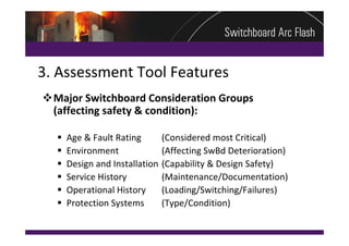 3. Assessment Tool Features
Major Switchboard Consideration Groups     
 (affecting safety & condition):

     Age & Fault Rating        (Considered most Critical)
     Environment               (Affecting SwBd Deterioration)
     Design and Installation   (Capability & Design Safety)
     Service History           (Maintenance/Documentation)
     Operational History       (Loading/Switching/Failures)
     Protection Systems        (Type/Condition)
 