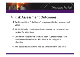 4. Risk Assessment Outcomes
 SwBd condition “Likelihood” now quantified as a numerical 
  value
 Multiple SwBd condition values can now be compared and 
  ranked for attention.
 Condition “Likelihood” and arc flash “Consequence” can 
  now be combined into a Risk Matrix for mitigation 
  planning.
 The actual task can now also be considered vs the “risk”
 